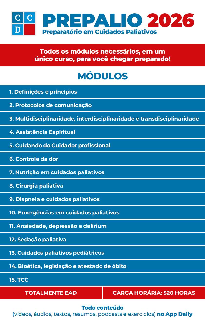 Conteúdo programático PREPALIO 2026 — Preparatório em Cuidados Paliativos. Módulos: 1. Definições e princípios; 2. Protocolos de comunicação; 3. Multidisciplinaridade, interdisciplinaridade e transdisciplinaridade; 4. Assistência Espiritual; 5. Cuidando do Cuidador profissional; 6. Controle da dor; 7. Nutrição em cuidados paliativos; 8. Cirurgia paliativa; 9. Dispneia e cuidados paliativos; 10. Emergências em cuidados paliativos; 11. Ansiedade, depressão e delirium; 12. Sedação paliativa; 13. Cuidados paliativos pediátricos; 14. Bioética, legislação e atestado de óbito; 15. TCC. Totalmente EAD, carga horária de 520 horas.